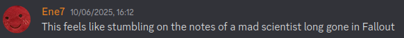 Message from Ene7 that says: This feels like stumbling on the notes of a mad scientist long gone in Fallout